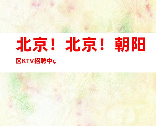 北京!北京!朝阳区KTV招聘中端、更高场女孩高薪