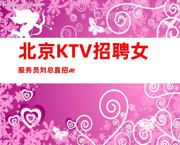 北京KTV招聘女服务员刘总直招+每天爆满缺人缺人