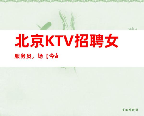 北京KTV招聘女服务员,场【今天的选择成就精彩明天】
