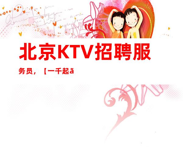 北京KTV招聘服务员,【一千起】行业内薪资高,收入稳定