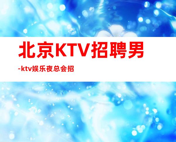 北京KTV招聘男.-ktv娱乐夜总会招聘-工作轻松新人不看颜子