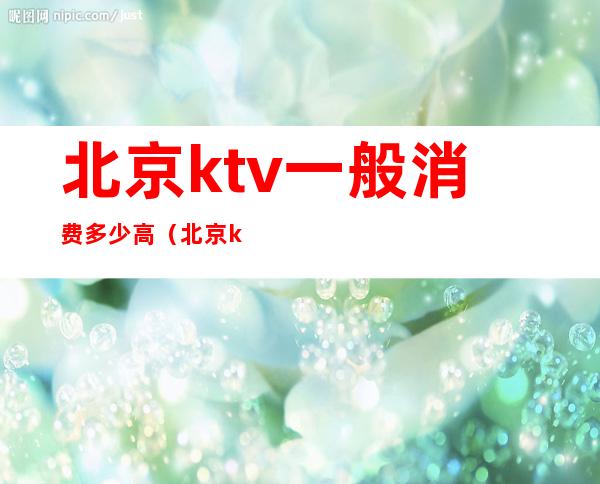 北京ktv一般消费多少高(北京ktv消费一般多少钱)