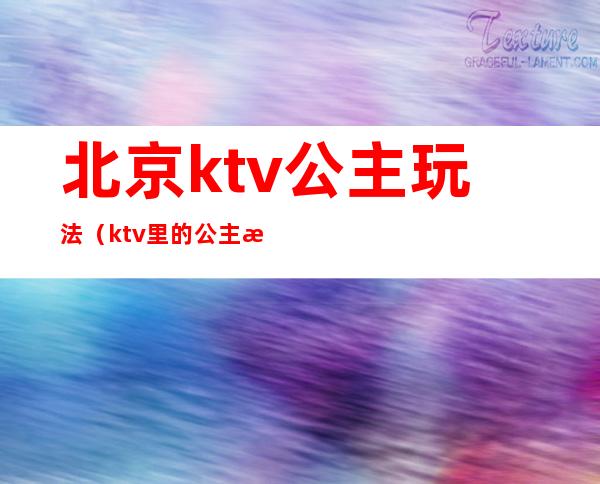 北京ktv公主玩法（ktv里的公主怎么玩）