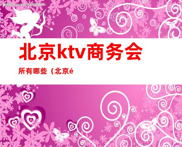 北京ktv商务会所有哪些（北京顶级ktv娱乐会所）