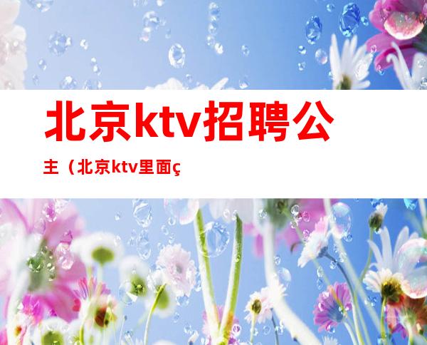 北京ktv招聘公主（北京ktv里面的公主是做什么的）