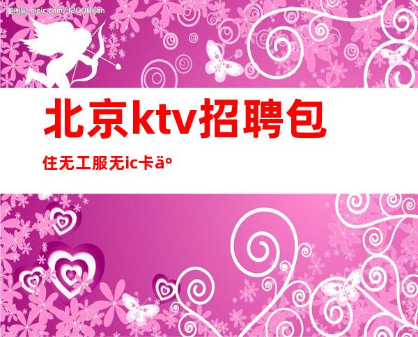 北京ktv招聘/ 包住无工服无ic卡人性化管理无费用