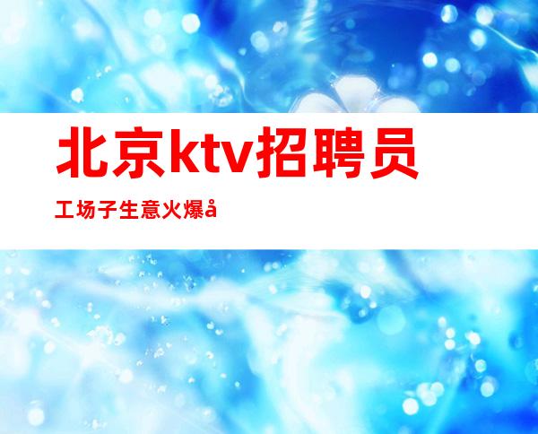 北京ktv招聘员工 场子生意火爆好上班