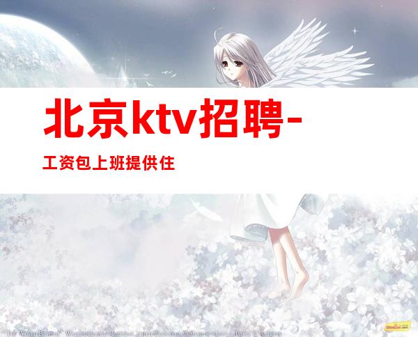 北京ktv招聘-工资包上班提供住宿起