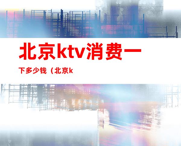 北京ktv消费一下多少钱（北京ktv便宜）