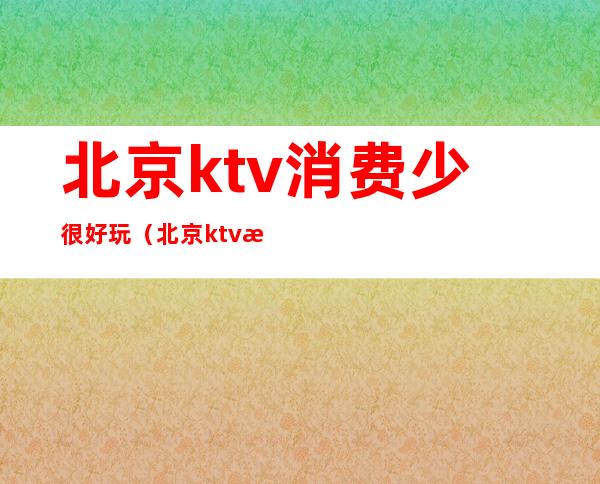 北京ktv消费少很好玩(北京ktv消费少很好玩的地方)