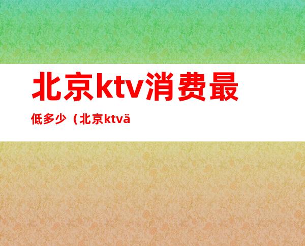 北京ktv消费最低多少(北京ktv一晚上多少钱)