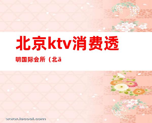 北京ktv消费透明国际会所(北京最高端的ktv会所)