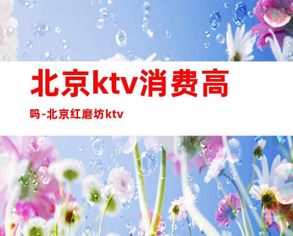 北京ktv消费高吗-北京红磨坊ktv消费高吗