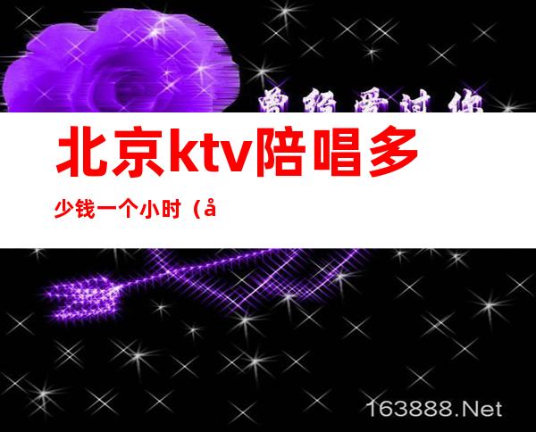 北京ktv陪唱多少钱一个小时(北京歌厅陪唱多少钱)