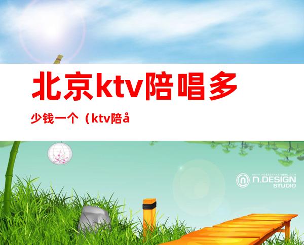 北京ktv陪唱多少钱一个(ktv陪唱女价格表北京)