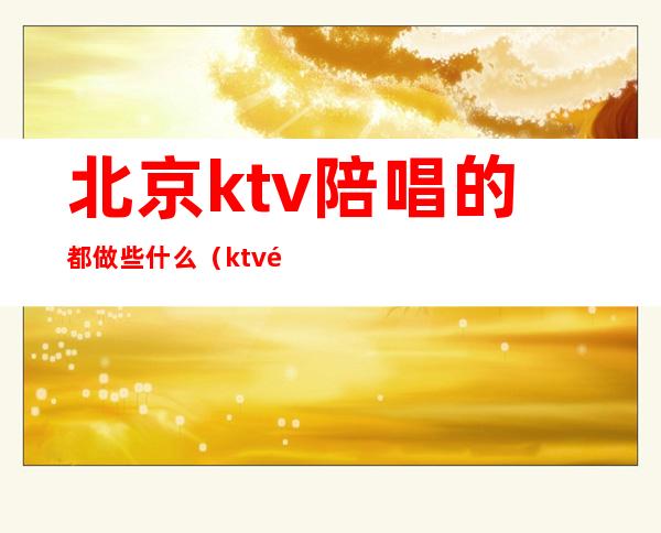 北京ktv陪唱的都做些什么(ktv陪唱都干嘛)