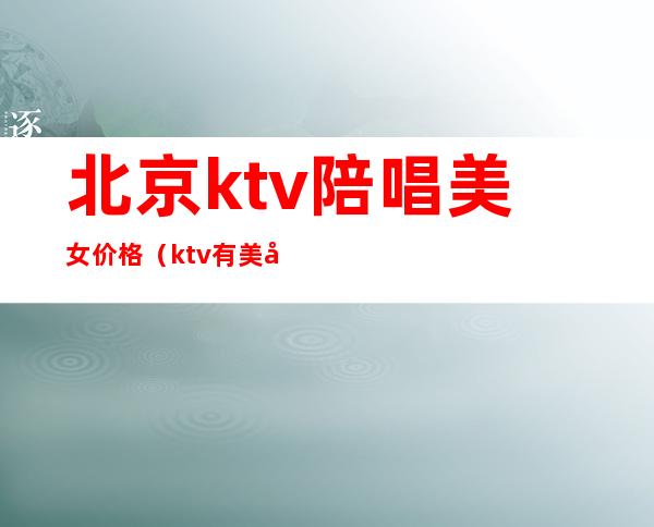 北京ktv陪唱美女价格(ktv有美女陪唱歌多少钱)