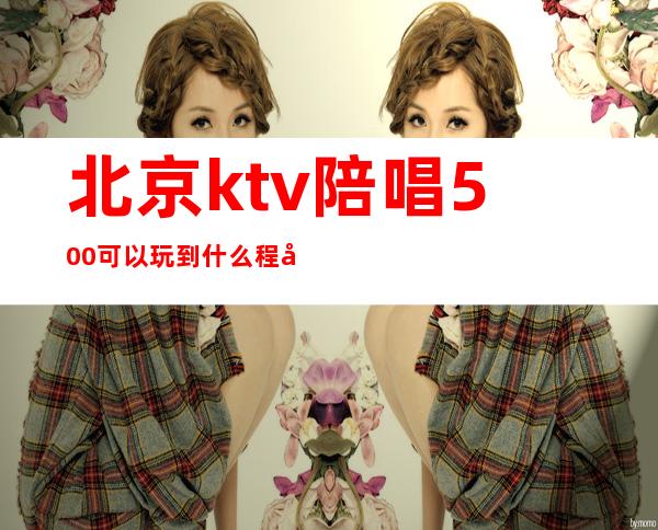 北京ktv陪唱500可以玩到什么程度(ktv陪唱600能玩到什么程度)