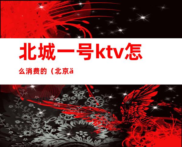 北城一号ktv怎么消费的(北京一号KTV)