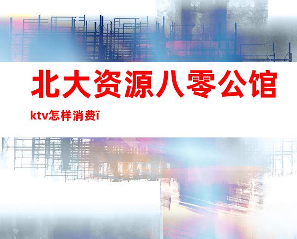 北大资源八零公馆ktv怎样消费(北京大公馆ktv消费怎么样)