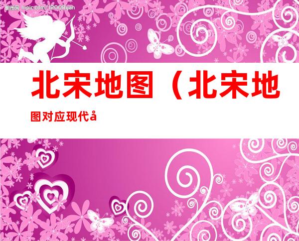 北宋地图（北宋地图对应现代地图）