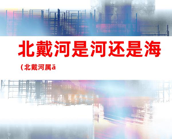 北戴河是河还是海(北戴河属于河还是海)
