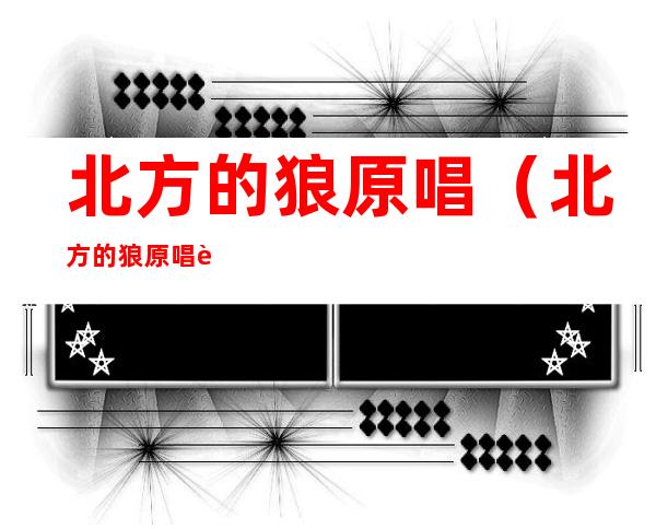 北方的狼原唱(北方的狼原唱视频)