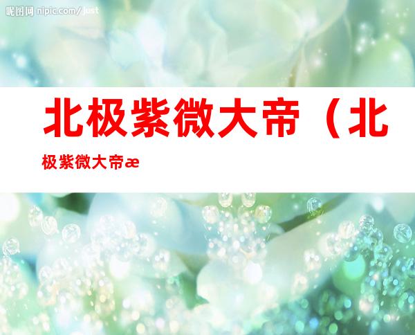 北极紫微大帝（北极紫微大帝是谁的化身）