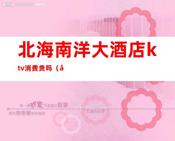 北海南洋大酒店ktv消费贵吗(北海最好的ktv)