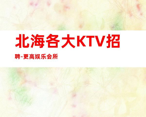 北海各大KTV招聘-更高娱乐会所-限女生全国招聘