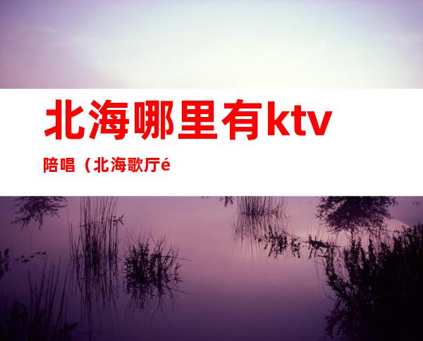 北海哪里有ktv陪唱（北海歌厅陪唱）