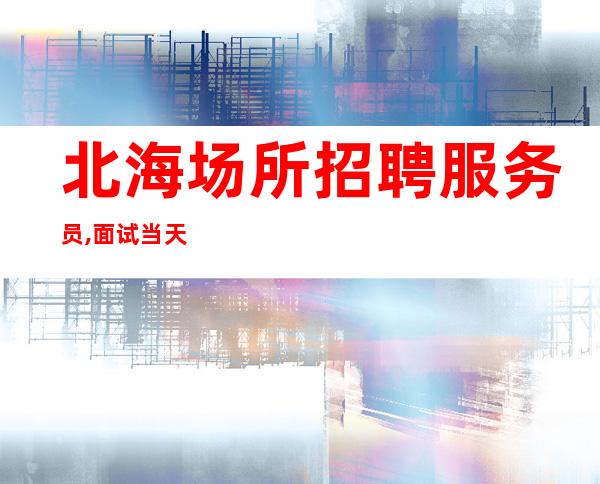 北海场所招聘服务员,面试当天即可上班当天安排住宿