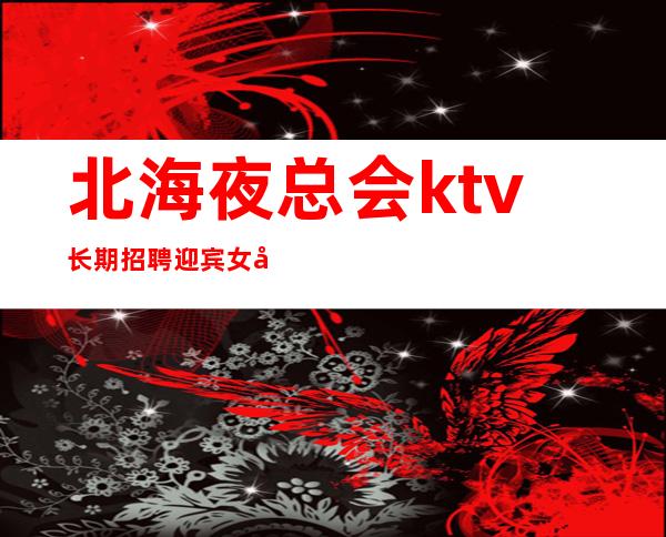 北海夜总会ktv长期招聘迎宾女员工特直招上班轻松无任务