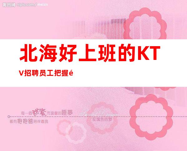 北海好上班的KTV招聘员工 把握青春别浪费青春多挣点