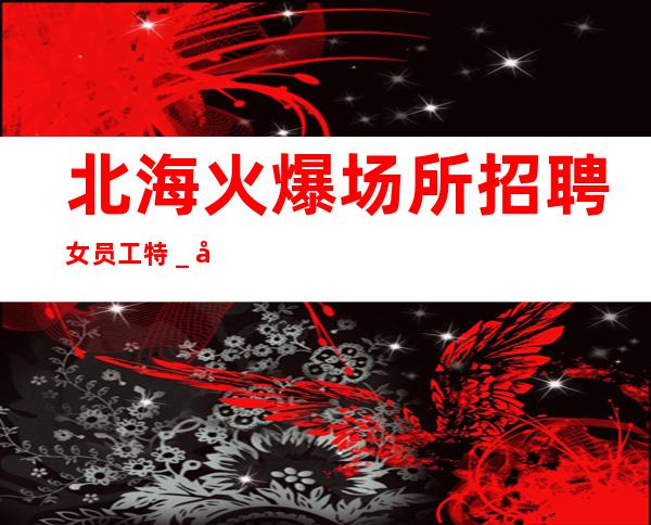 北海火爆场所招聘女员工特_公司发展需要诚意招聘