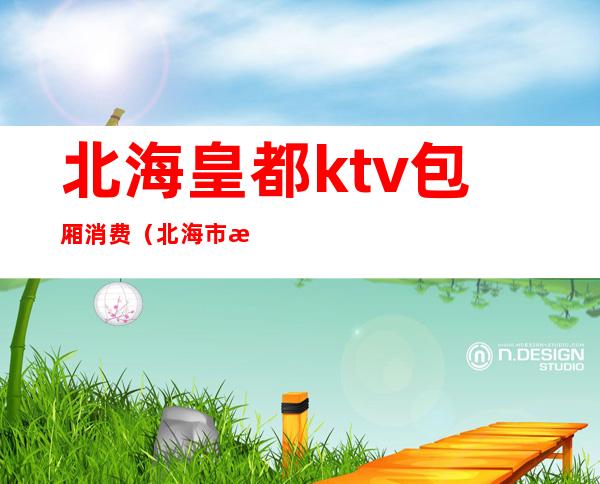 北海皇都ktv包厢消费(北海市歌皇KTV)