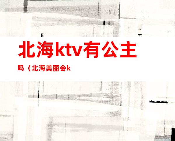北海ktv有公主吗(北海美丽会ktv公主多少钱)