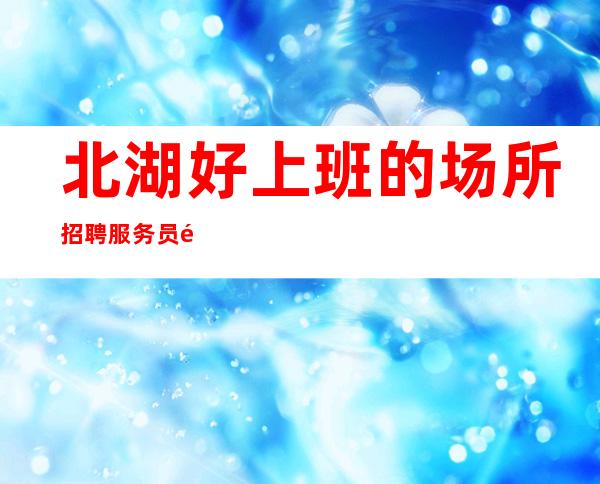 北湖好上班的场所招聘服务员/非常缺人/旺季来了