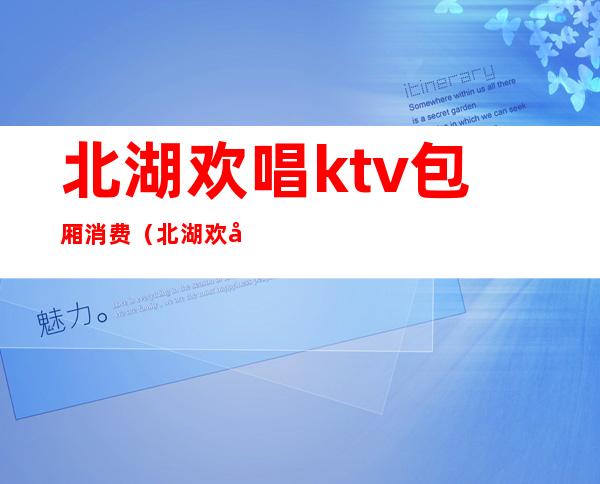 北湖欢唱ktv包厢消费(北湖欢唱ktv包厢消费多少)