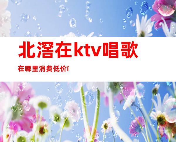 北滘在ktv唱歌在哪里消费低价(北滘商业广场KTV)
