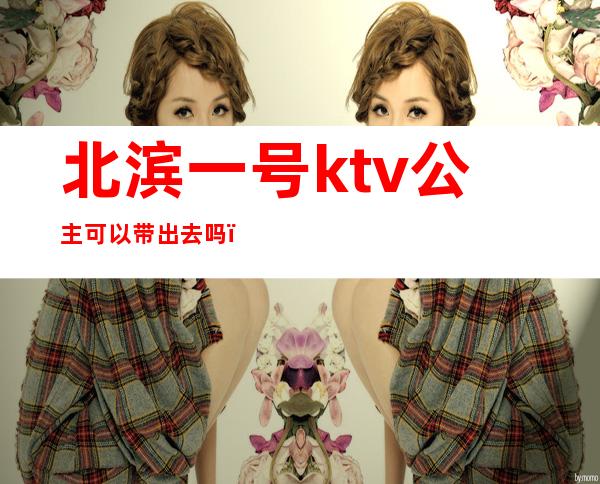 北滨一号ktv公主可以带出去吗（北城一号ktv公主）