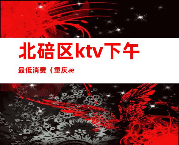 北碚区ktv下午最低消费(重庆渝北区ktv有哪些)