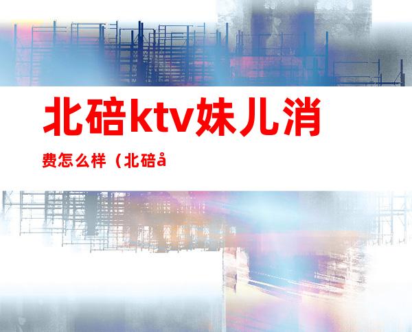 北碚ktv妹儿消费怎么样(北碚哪个ktv的妹子最漂亮)
