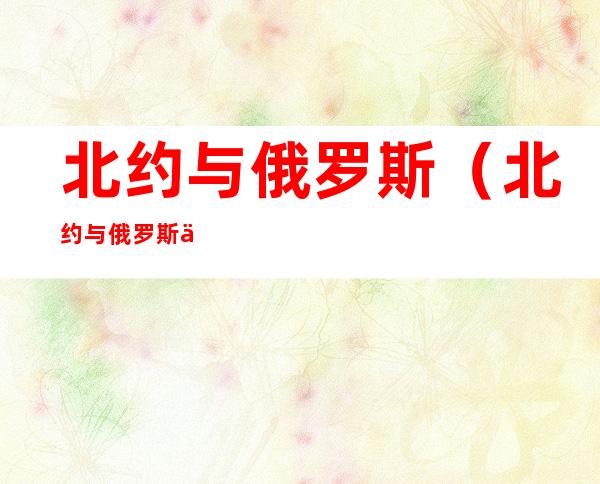 北约与俄罗斯(北约与俄罗斯之间的重要战略)