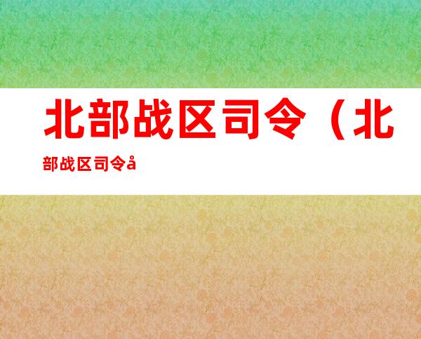 北部战区司令(北部战区司令员简历)