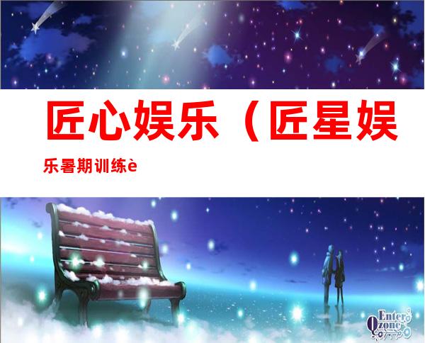 匠心娱乐(匠星娱乐暑期训练营)