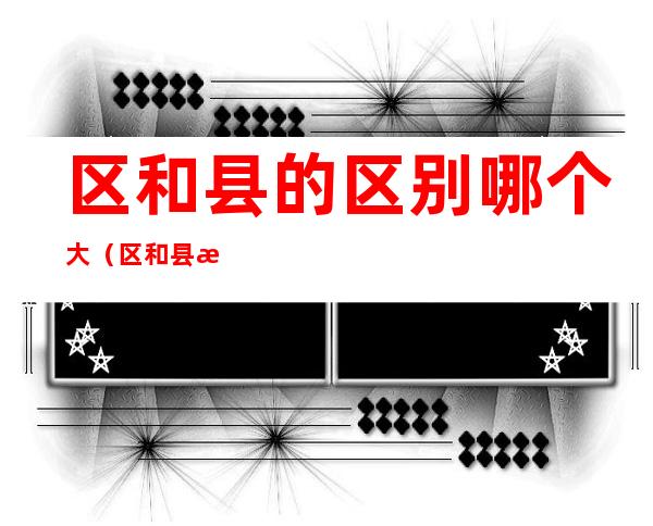 区和县的区别哪个大(区和县有何区别)