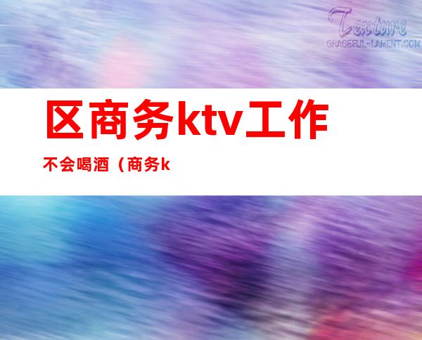 区商务ktv工作不会喝酒(商务ktv能干嘛)