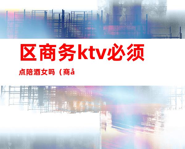 区商务ktv必须点陪酒女吗(商务ktv陪酒犯法吗)