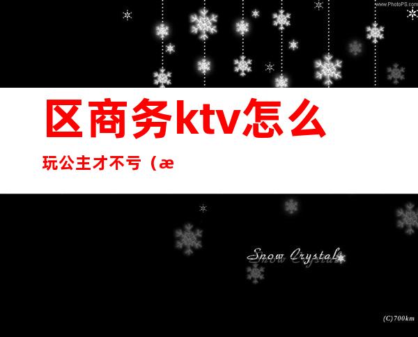 区商务ktv怎么玩公主才不亏(有公主的ktv怎么服务的)
